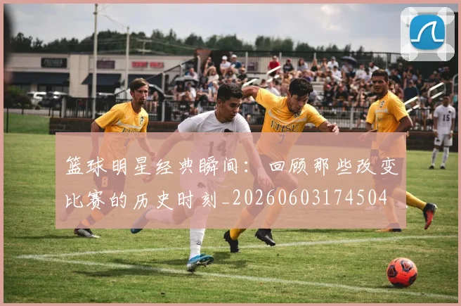 篮球明星经典瞬间:回顾那些改变比赛的历史时刻_20260603174504