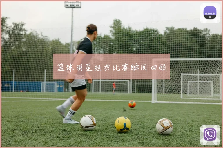 篮球明星经典比赛瞬间回顾