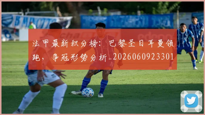 法甲最新积分榜：巴黎圣日耳曼领跑，争冠形势分析_20260609233018