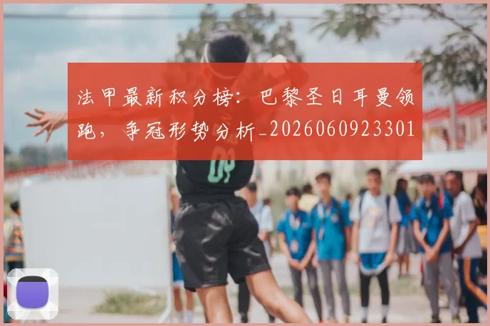 法甲最新积分榜：巴黎圣日耳曼领跑，争冠形势分析_20260609233018