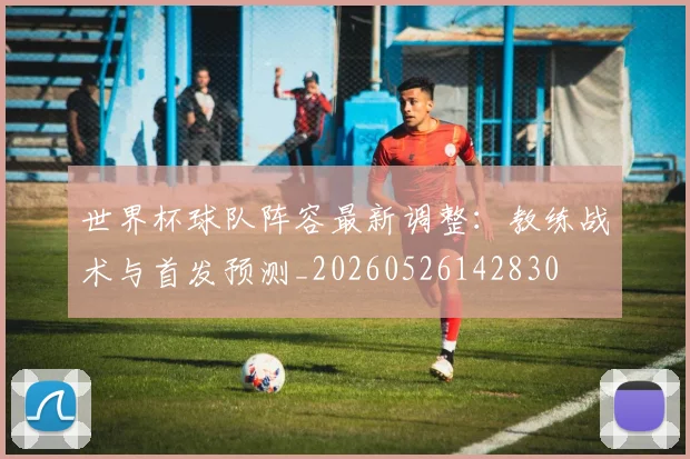 世界杯球队阵容最新调整：教练战术与首发预测_20260526142830